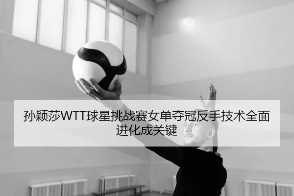 孙颖莎WTT球星挑战赛女单夺冠反手技术全面进化成关键